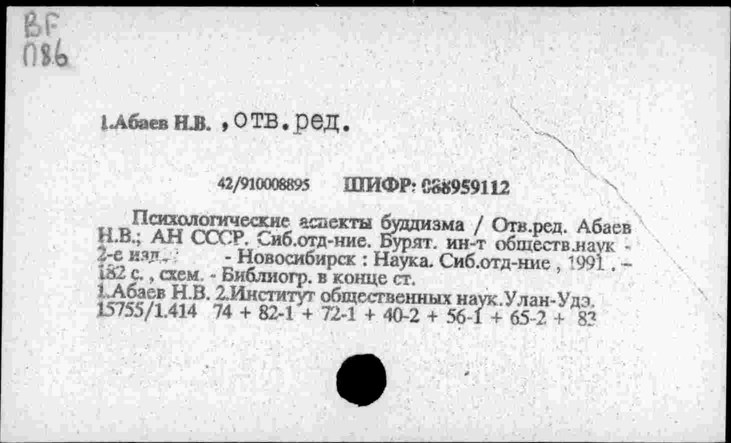 ﻿
1 Абаев ИЗ. »ОТВ.реД
42/910008895 ШИФР? 088959112	\
н	астекты буддизма / Отв.ред. Абаев
н.в., АН СССР, к-иб.отд-ние. Бурят, ин-т обществ .наук -
изд, - Новосибирск : Наука. Сиб.отд-ние , 1991. -
икс., схем, - Библиогр. в конце ст.
1^«/? &В-£^^.туг общественных наук.Улан-Удэ.
15755/1.414 74 + 82-1 + 72-1 + 40-2 + 56-1 + 65-2 + 83